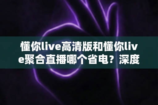 懂你live高清版和懂你live聚合直播哪个省电?深度耗电对比与实用省电指南全解析 懂你live高清版和懂你live聚合直播哪个省电?深度耗电对比与实用省电指南全解析