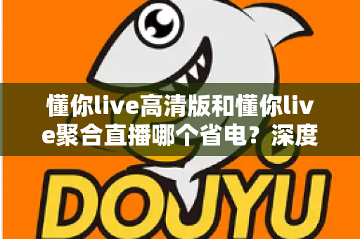 懂你live高清版和懂你live聚合直播哪个省电?深度耗电对比与实用省电指南全解析 懂你live高清版和懂你live聚合直播哪个省电?深度耗电对比与实用省电指南全解析