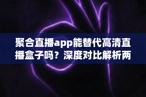 聚合直播app能替代高清直播盒子吗？深度对比解析两大观影方案优劣与选购指南