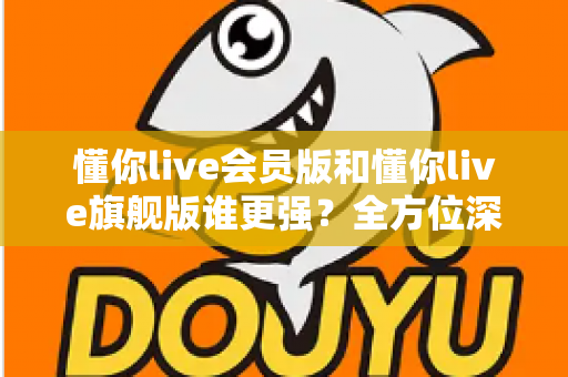 懂你live会员版和懂你live旗舰版谁更强？全方位深度对比测评，帮你选对不花冤枉钱！
