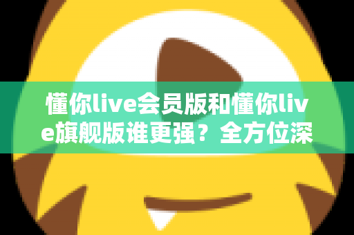 懂你live会员版和懂你live旗舰版谁更强？全方位深度对比测评，帮你选对不花冤枉钱！