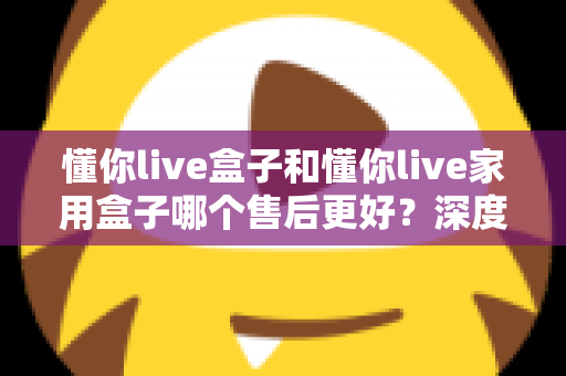 懂你live盒子和懂你live家用盒子哪个售后更好？深度售后对比全解析，帮你买得放心用得安心