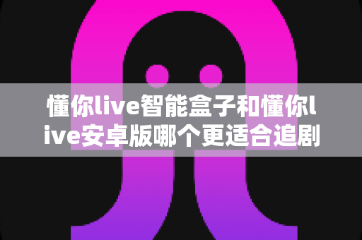 懂你live智能盒子和懂你live安卓版哪个更适合追剧？2024最新深度对比测评帮你选出最佳观影神器