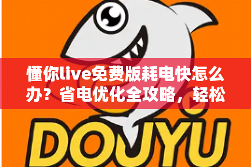 懂你live免费版耗电快怎么办？省电优化全攻略，轻松提升手机续航体验
