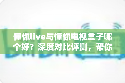 懂你live与懂你电视盒子哪个好？深度对比评测，帮你找到最适合的大屏观影方案