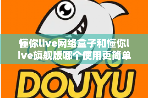 懂你live网络盒子和懂你live旗舰版哪个使用更简单？新手必看的上手难度全面对比指南