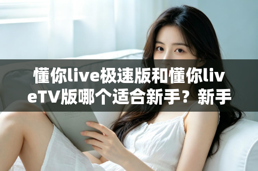 懂你live极速版和懂你liveTV版哪个适合新手？新手入门必读的超详细对比与选择指南