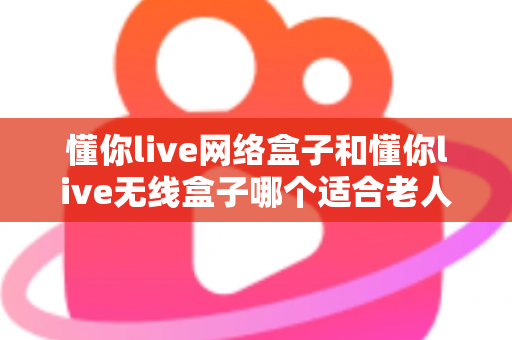 懂你live网络盒子和懂你live无线盒子哪个适合老人？——为爸妈选电视盒子的完整避坑指南
