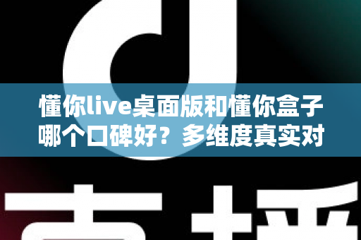 懂你live桌面版和懂你盒子哪个口碑好？多维度真实对比，帮你找到更值得入手的那一款