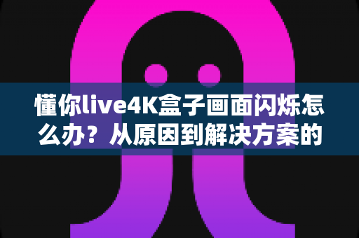 懂你live4K盒子画面闪烁怎么办？从原因到解决方案的完整排查手册