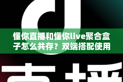 懂你直播和懂你live聚合盒子怎么共存？双端搭配使用全攻略与优化指南