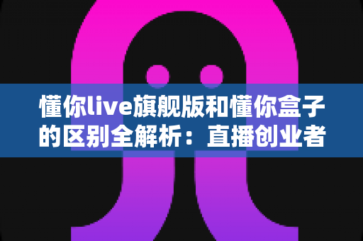 懂你live旗舰版和懂你盒子的区别全解析：直播创业者必看的功能对比与选购指南