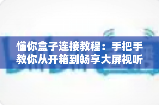 懂你盒子连接教程：手把手教你从开箱到畅享大屏视听体验的完整指南