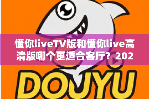 懂你liveTV版和懂你live高清版哪个更适合客厅？2025最新客厅大屏观看选购指南与深度实测对比