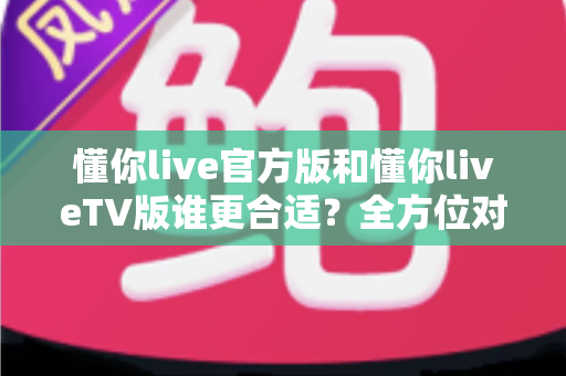 懂你live官方版和懂你liveTV版谁更合适？全方位对比解析助你选出最适合的版本