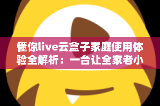 懂你live云盒子家庭使用体验全解析：一台让全家老小都满意的电视盒子究竟值不值得入手？