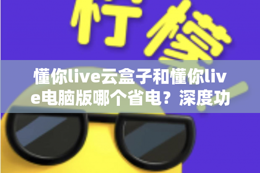 懂你live云盒子和懂你live电脑版哪个省电？深度功耗对比与选购省电指南