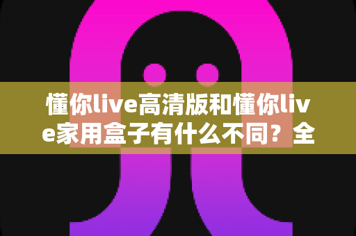 懂你live高清版和懂你live家用盒子有什么不同？全方位对比解析两款产品的核心差异与选购指南