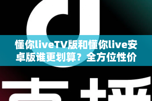 懂你liveTV版和懂你live安卓版谁更划算？全方位性价比对比与选购指南
