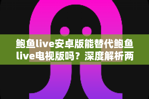 鲍鱼live安卓版能替代鲍鱼live电视版吗？深度解析两大版本差异与最佳使用方案