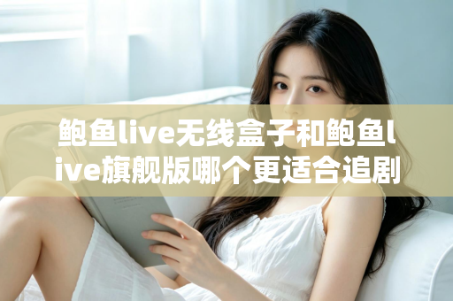 鲍鱼live无线盒子和鲍鱼live旗舰版哪个更适合追剧？追剧党必看的深度对比与选购指南