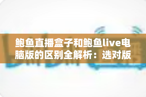 鲍鱼直播盒子和鲍鱼live电脑版的区别全解析：选对版本，观看体验翻倍