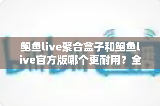 鲍鱼live聚合盒子和鲍鱼live官方版哪个更耐用?全方位对比解析与实用选购指南 鲍鱼live聚合盒子和鲍鱼live官方版哪个更耐用?全方位对比解析与实用选购指南