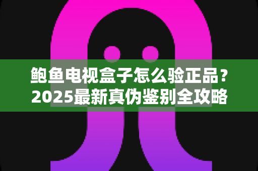 鲍鱼电视盒子怎么验正品？2025最新真伪鉴别全攻略，教你轻松避开假货陷阱