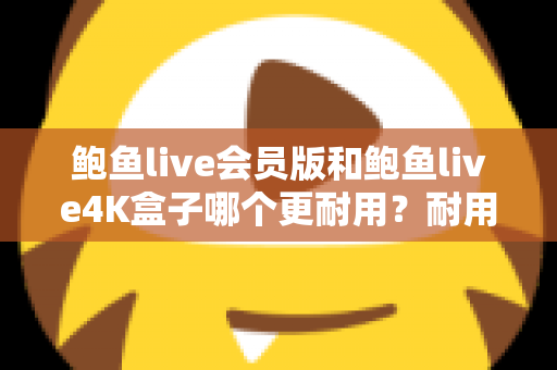 鲍鱼live会员版和鲍鱼live4K盒子哪个更耐用？耐用性全方位深度对比与选购指南