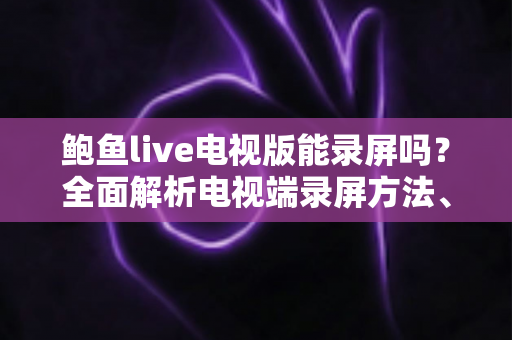 鲍鱼live电视版能录屏吗?全面解析电视端录屏方法、限制与实用避坑指南 鲍鱼live电视版能录屏吗?全面解析电视端录屏方法、限制与实用避坑指南