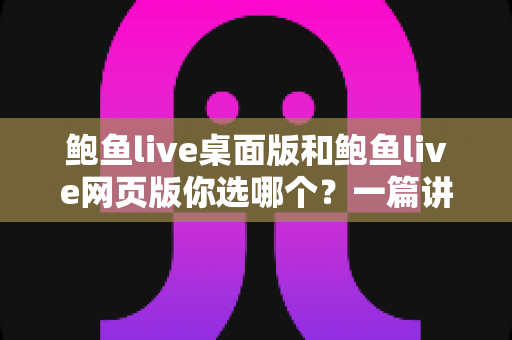 鲍鱼live桌面版和鲍鱼live网页版你选哪个？一篇讲透差异、性能与选择建议的实用指南