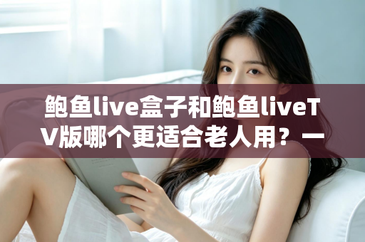 鲍鱼live盒子和鲍鱼liveTV版哪个更适合老人用？一份让长辈轻松看电视的实用指南