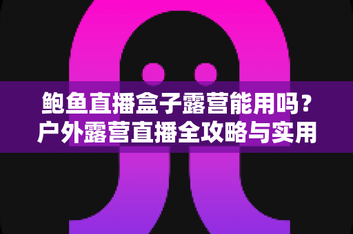 鲍鱼直播盒子露营能用吗？户外露营直播全攻略与实用解答