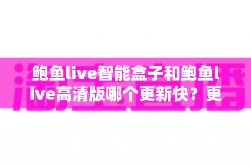 鲍鱼live智能盒子和鲍鱼live高清版哪个更新快？更新速度深度对比与实用指南