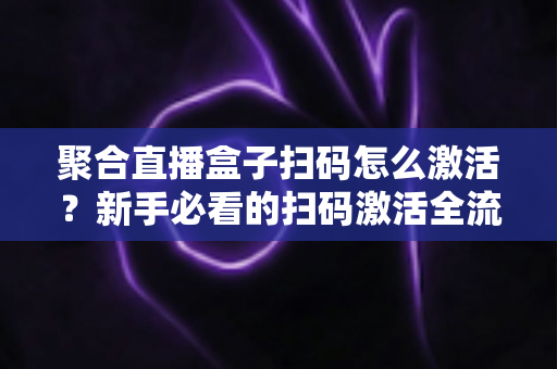 聚合直播盒子扫码怎么激活？新手必看的扫码激活全流程与避坑指南