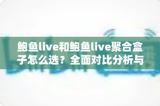 鲍鱼live和鲍鱼live聚合盒子怎么选？全面对比分析与实用选购指南帮你做出明智决定