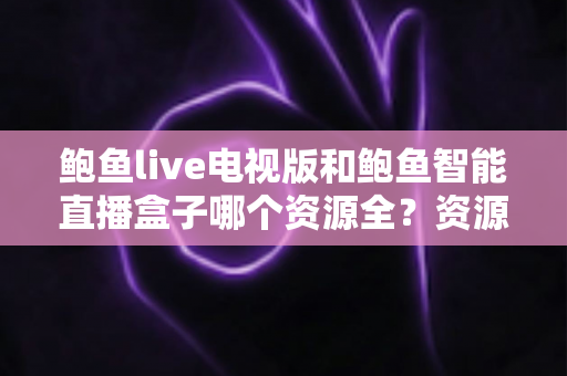 鲍鱼live电视版和鲍鱼智能直播盒子哪个资源全？资源对比与选购指南一文讲透