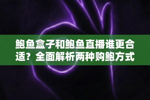 鲍鱼盒子和鲍鱼直播谁更合适？全面解析两种购鲍方式的优劣对比与选择指南