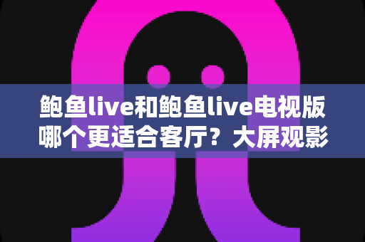鲍鱼live和鲍鱼live电视版哪个更适合客厅？大屏观影选择的全面深度解析