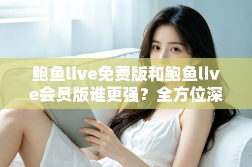 鲍鱼live免费版和鲍鱼live会员版谁更强？全方位深度对比帮你选出最适合自己的版本