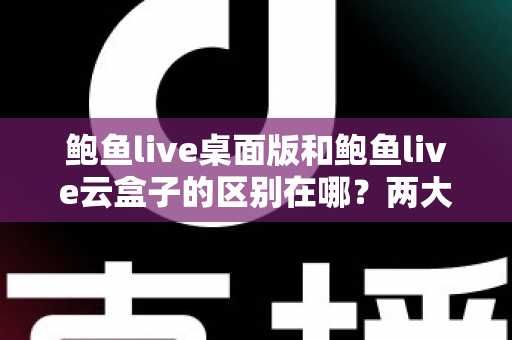 鲍鱼live桌面版和鲍鱼live云盒子的区别在哪？两大版本核心差异全解析，帮你选对不踩坑