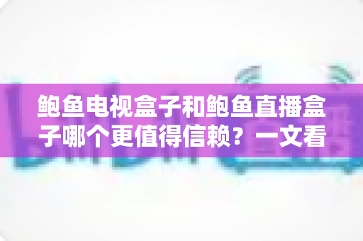 鲍鱼电视盒子和鲍鱼直播盒子哪个更值得信赖？一文看懂两类盒子的差异与选购逻辑