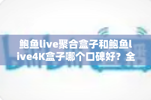 鲍鱼live聚合盒子和鲍鱼live4K盒子哪个口碑好？全网口碑深度对比与选购指南