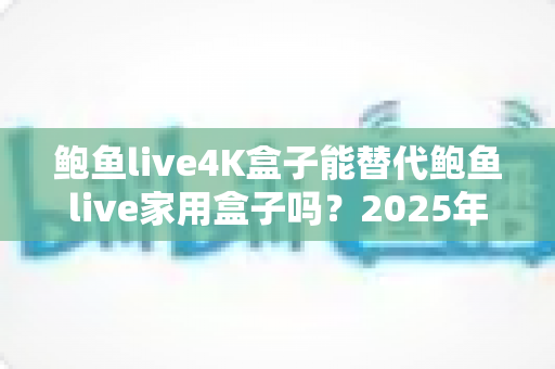鲍鱼live4K盒子能替代鲍鱼live家用盒子吗?2025年深度对比分析与选购避坑指南 鲍鱼live4K盒子能替代鲍鱼live家用盒子吗?2025年深度对比分析与选购避坑指南
