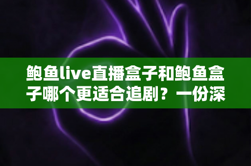 鲍鱼live直播盒子和鲍鱼盒子哪个更适合追剧？一份深度对比与实用选购指南