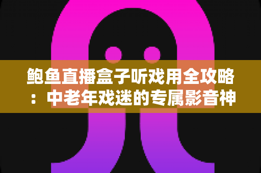 鲍鱼直播盒子听戏用全攻略：中老年戏迷的专属影音神器选购与使用指南