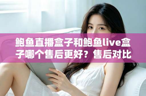 鲍鱼直播盒子和鲍鱼live盒子哪个售后更好？售后对比与选购避坑全指南