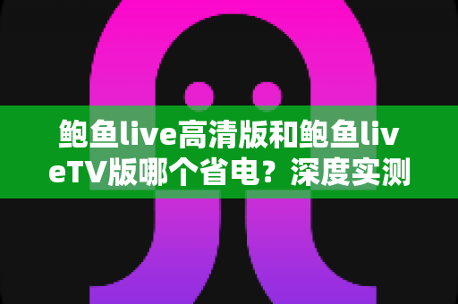 鲍鱼live高清版和鲍鱼liveTV版哪个省电？深度实测对比与省电攻略全解析