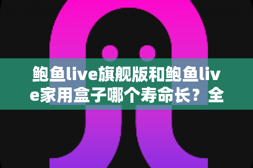 鲍鱼live旗舰版和鲍鱼live家用盒子哪个寿命长?全面解析两款设备的耐用性与选购指南 鲍鱼live旗舰版和鲍鱼live家用盒子哪个寿命长?全面解析两款设备的耐用性与选购指南