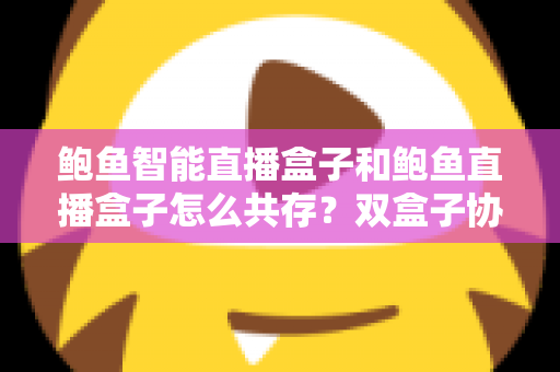 鲍鱼智能直播盒子和鲍鱼直播盒子怎么共存？双盒子协同使用一站式实用指南
